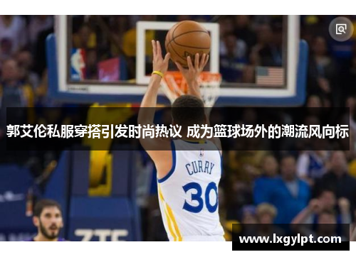 郭艾伦私服穿搭引发时尚热议 成为篮球场外的潮流风向标