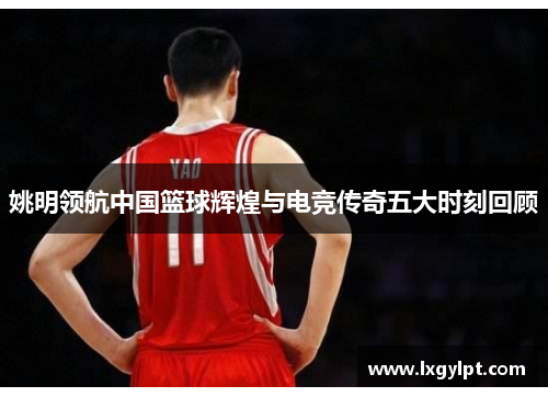 姚明领航中国篮球辉煌与电竞传奇五大时刻回顾