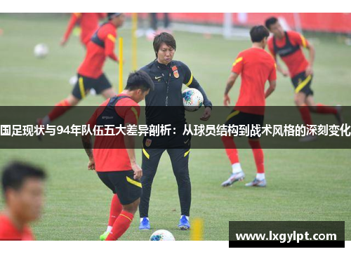 国足现状与94年队伍五大差异剖析：从球员结构到战术风格的深刻变化