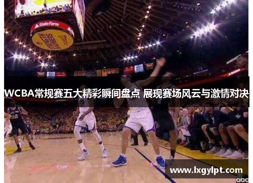 WCBA常规赛五大精彩瞬间盘点 展现赛场风云与激情对决