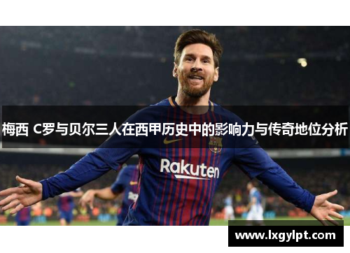 梅西 C罗与贝尔三人在西甲历史中的影响力与传奇地位分析
