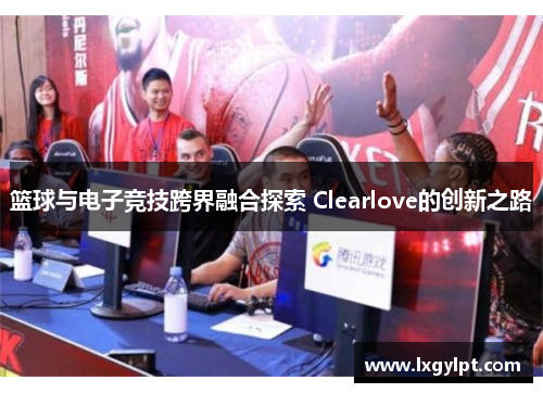 篮球与电子竞技跨界融合探索 Clearlove的创新之路