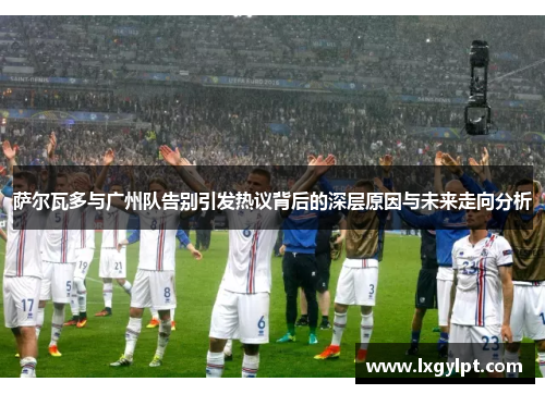 萨尔瓦多与广州队告别引发热议背后的深层原因与未来走向分析