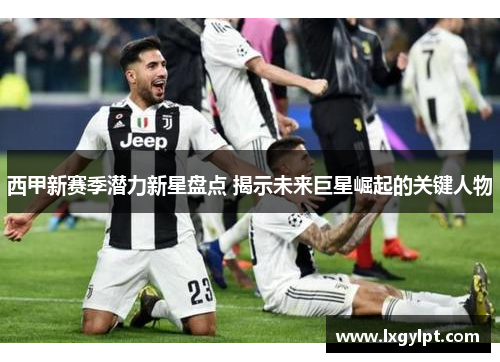 西甲新赛季潜力新星盘点 揭示未来巨星崛起的关键人物