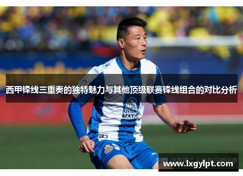 西甲锋线三重奏的独特魅力与其他顶级联赛锋线组合的对比分析 西甲锋线三重奏的独特魅力与其他顶级联赛锋线组合的对比分析