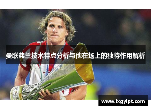 曼联弗兰技术特点分析与他在场上的独特作用解析 曼联弗兰技术特点分析与他在场上的独特作用解析