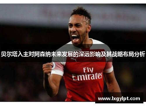 贝尔塔入主对阿森纳未来发展的深远影响及其战略布局分析 贝尔塔入主对阿森纳未来发展的深远影响及其战略布局分析