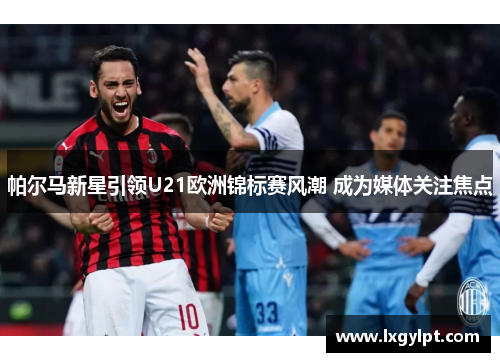 帕尔马新星引领U21欧洲锦标赛风潮 成为媒体关注焦点 帕尔马新星引领U21欧洲锦标赛风潮 成为媒体关注焦点